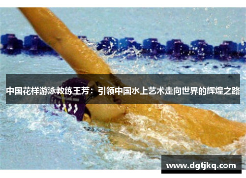中国花样游泳教练王芳：引领中国水上艺术走向世界的辉煌之路