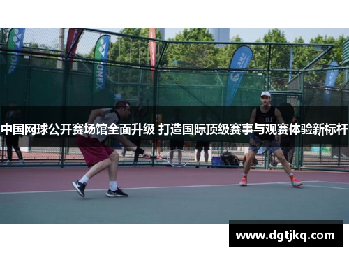 中国网球公开赛场馆全面升级 打造国际顶级赛事与观赛体验新标杆