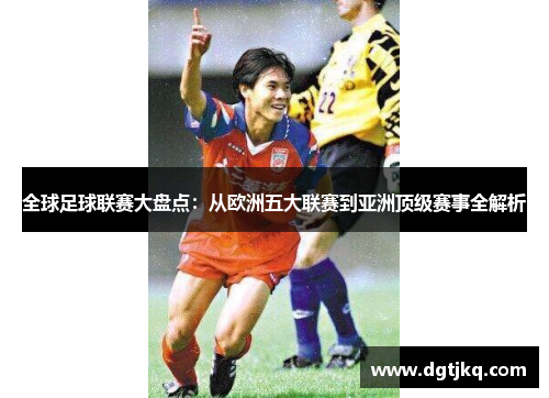 全球足球联赛大盘点：从欧洲五大联赛到亚洲顶级赛事全解析