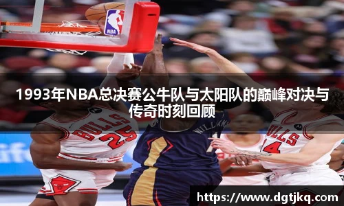 1993年NBA总决赛公牛队与太阳队的巅峰对决与传奇时刻回顾