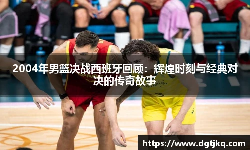 2004年男篮决战西班牙回顾：辉煌时刻与经典对决的传奇故事