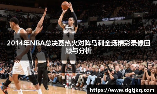 2014年NBA总决赛热火对阵马刺全场精彩录像回顾与分析