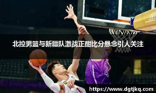 北控男篮与新疆队激战正酣比分悬念引人关注